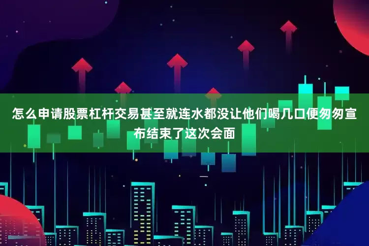 怎么申请股票杠杆交易甚至就连水都没让他们喝几口便匆匆宣布结束了这次会面