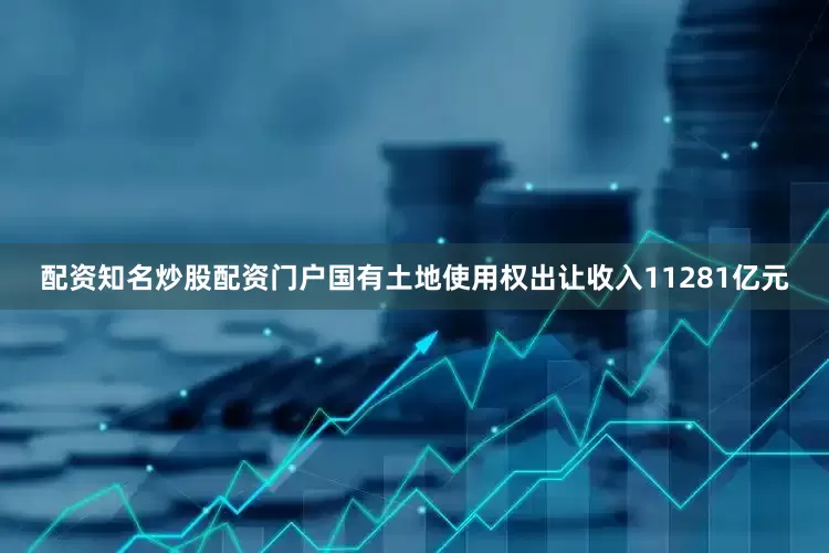 配资知名炒股配资门户国有土地使用权出让收入11281亿元