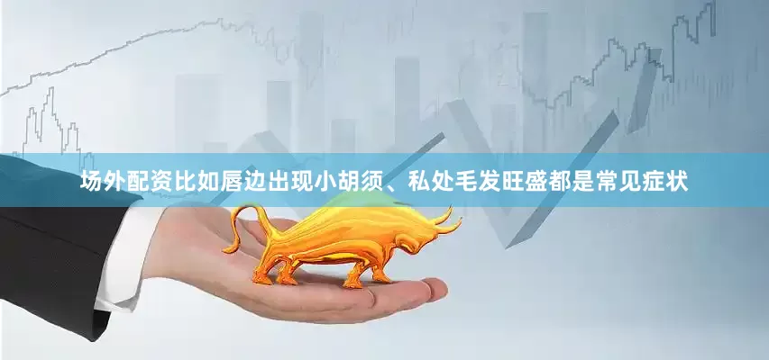场外配资比如唇边出现小胡须、私处毛发旺盛都是常见症状