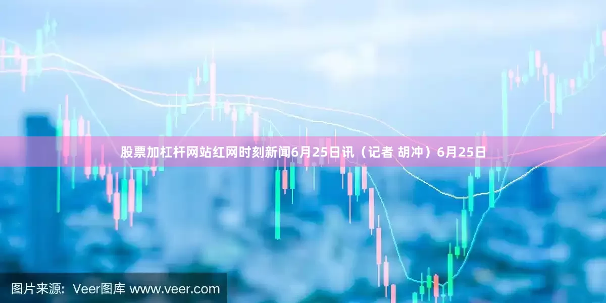 股票加杠杆网站红网时刻新闻6月25日讯（记者 胡冲）6月25日