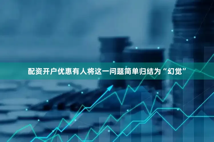 配资开户优惠有人将这一问题简单归结为“幻觉”