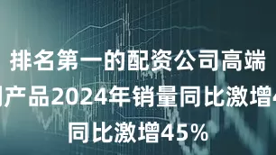 排名第一的配资公司高端系列产品2024年销量同比激增45%
